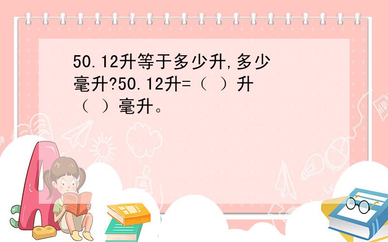 50.12升等于多少升,多少毫升?50.12升=（ ）升（ ）毫升。