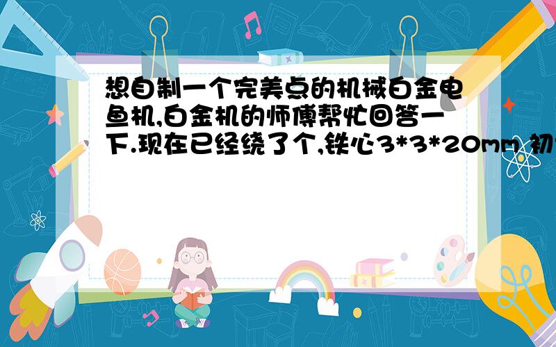 想自制一个完美点的机械白金电鱼机,白金机的师傅帮忙回答一下.现在已经绕了个,铁心3*3*20mm 初级用2.25线85-90T 次级0.5 线1700T 触点银 无极450V40μ电容 但是在淡水里电半小时左右机芯和触点都