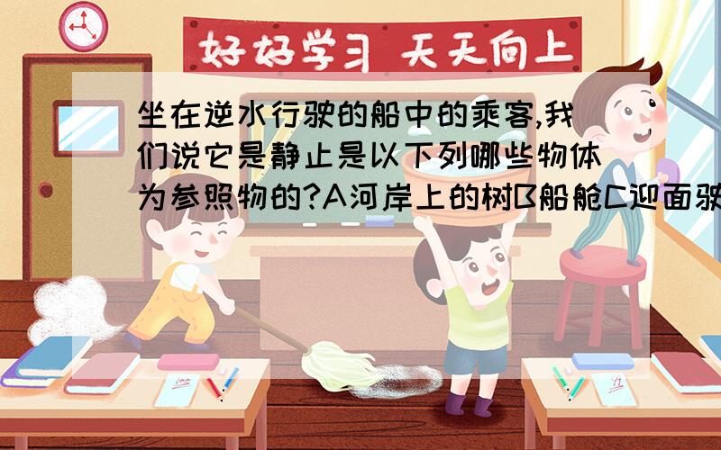 坐在逆水行驶的船中的乘客,我们说它是静止是以下列哪些物体为参照物的?A河岸上的树B船舱C迎面驶来的船D河水选哪一个?