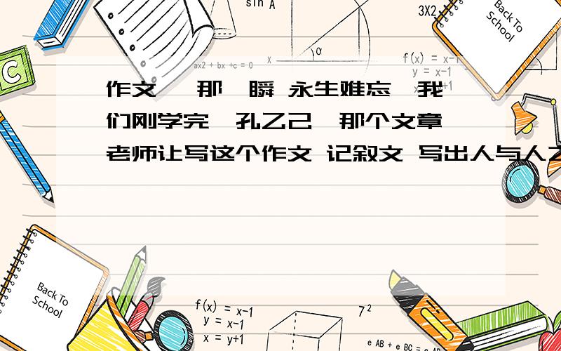 作文 《那一瞬 永生难忘》我们刚学完《孔乙己》那个文章 老师让写这个作文 记叙文 写出人与人之间的冷淡：如自己跌倒 有人嘲笑 那种 500字左右 要纪录一件事的那一种啊 ..