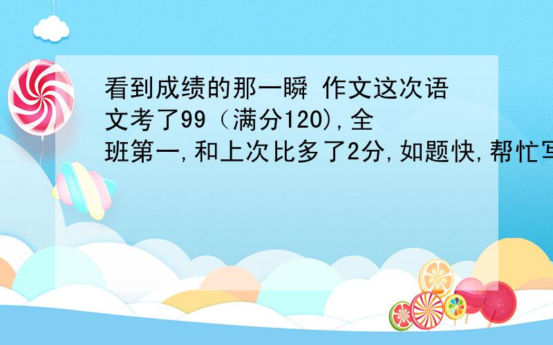 看到成绩的那一瞬 作文这次语文考了99（满分120),全班第一,和上次比多了2分,如题快,帮忙写一篇作文