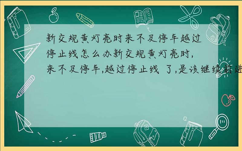 新交规黄灯亮时来不及停车越过停止线怎么办新交规黄灯亮时,来不及停车,越过停止线 了,是该继续前进,还是应该停车?或者车在行进中,接近停止线时,黄灯亮了,不知道车头是否过线,是该停车