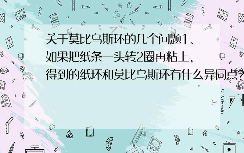 关于莫比乌斯环的几个问题1、如果把纸条一头转2圈再粘上,得到的纸环和莫比乌斯环有什么异同点?把问题纸中的2拓展到除一外任意自然数,结果如何?2、莫比乌斯环有使物体手性反转的性质,