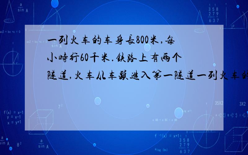 一列火车的车身长800米,每小时行60千米.铁路上有两个隧道,火车从车头进入第一隧道一列火车的车身长800米,每小时行60千米.铁路上有两个隧道,火车从车头进入第一隧道到车尾离开第一隧道用