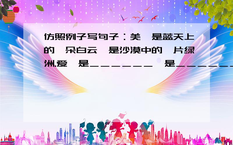 仿照例子写句子：美,是蓝天上的一朵白云,是沙漠中的一片绿洲.爱,是＿＿＿＿＿＿,是＿＿＿＿＿＿.