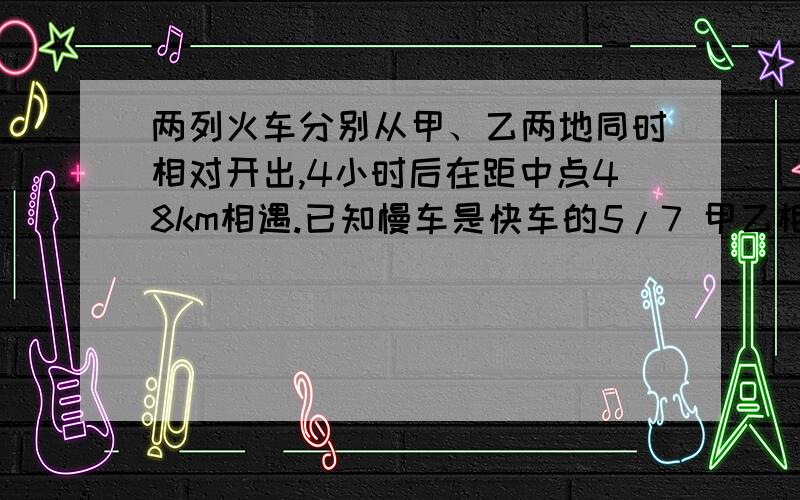 两列火车分别从甲、乙两地同时相对开出,4小时后在距中点48km相遇.已知慢车是快车的5/7 甲乙相距多少千米？