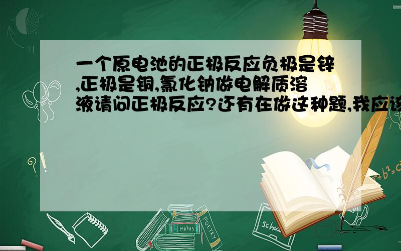 一个原电池的正极反应负极是锌,正极是铜,氯化钠做电解质溶液请问正极反应?还有在做这种题,我应该怎么判断正极反应?