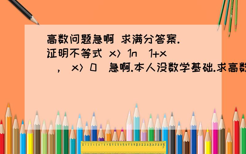 高数问题急啊 求满分答案. 证明不等式 x＞1n（1+x）,（x＞0）急啊.本人没数学基础.求高数问题急啊 求满分答案.   证明不等式x＞1n（1+x）,（x＞0）急啊.本人没数学基础.求个能满分的答案.谢