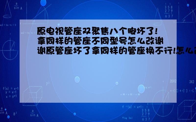 原电视管座双聚焦八个脚坏了!拿同样的管座不同型号怎么改谢谢原管座坏了拿同样的管座换不行!怎么改!是双聚焦的谢谢