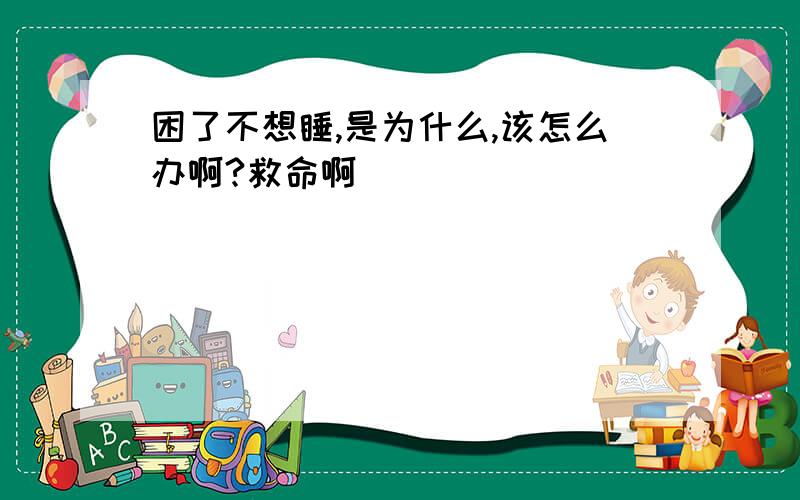 困了不想睡,是为什么,该怎么办啊?救命啊