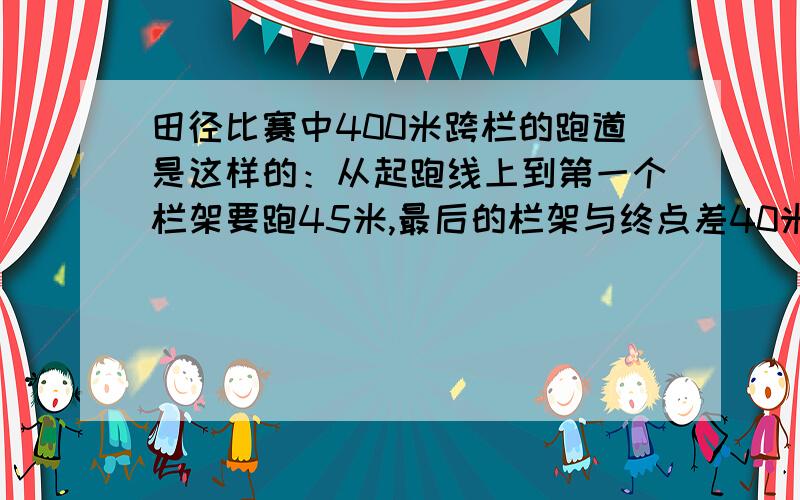 田径比赛中400米跨栏的跑道是这样的：从起跑线上到第一个栏架要跑45米,最后的栏架与终点差40米,跑道上有十个栏架,相邻连个栏架之间的跑道长度相等.相邻两个栏架之间跑道长多少米?