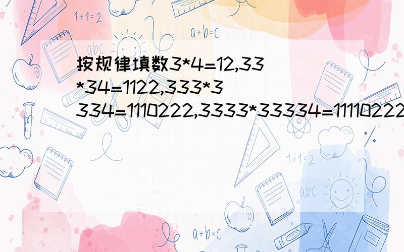 按规律填数3*4=12,33*34=1122,333*3334=1110222,3333*33334=111102222想办法把你发现的规律表达出来结果知道的 只是不知道这是什么规律 麻烦哪位知道的大侠告知小女子下