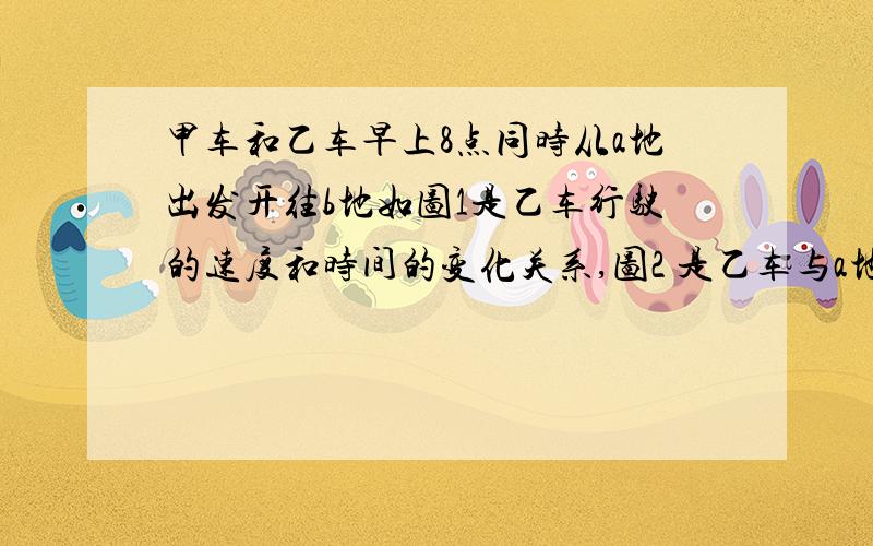 甲车和乙车早上8点同时从a地出发开往b地如图1是乙车行驶的速度和时间的变化关系,图2 是乙车与a地的路程与时间的变化关系.看图回答下列问题.1】9点甲车的速度是多少?乙车离开乙地多远?2