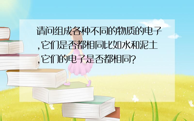 请问组成各种不同的物质的电子,它们是否都相同比如水和泥土,它们的电子是否都相同?