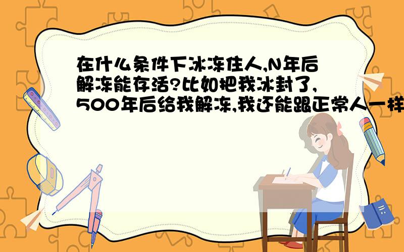 在什么条件下冰冻住人,N年后解冻能存活?比如把我冰封了,500年后给我解冻,我还能跟正常人一样存活下来!什么冷冻条件能达到解冻不死!瞬间冷却!我可以为了科学做贡献!