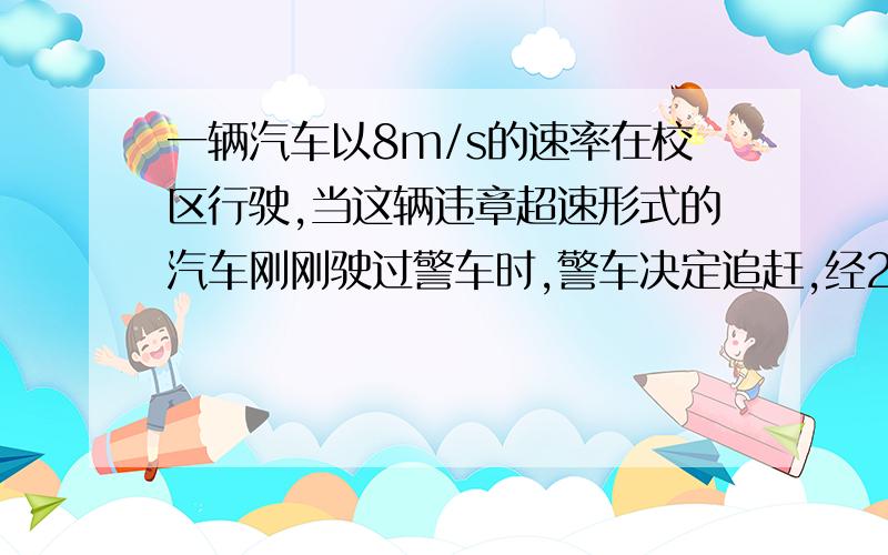 一辆汽车以8m/s的速率在校区行驶,当这辆违章超速形式的汽车刚刚驶过警车时,警车决定追赶,经2.5s警车发动,以加速度2.5m/s²做匀加速直线运动,求：画速度时间图像?警车出发多长时间追上