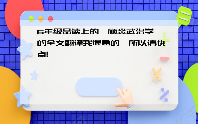 6年级品读上的《顾炎武治学》的全文翻译我很急的,所以请快点!