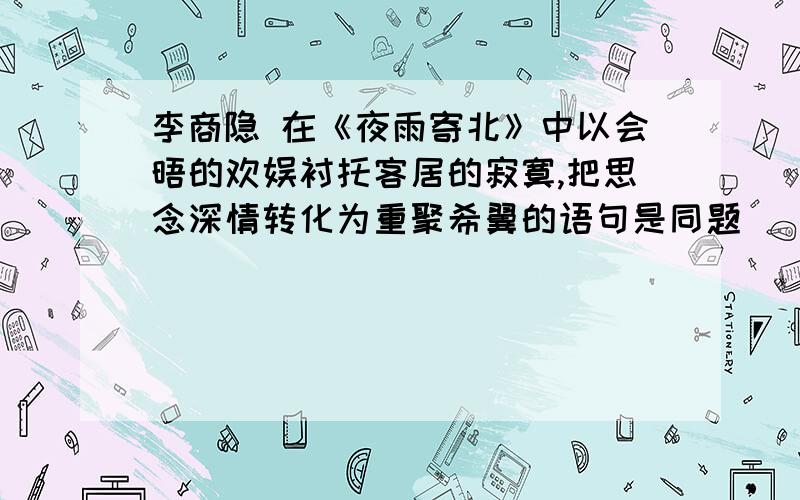 李商隐 在《夜雨寄北》中以会晤的欢娱衬托客居的寂寞,把思念深情转化为重聚希翼的语句是同题