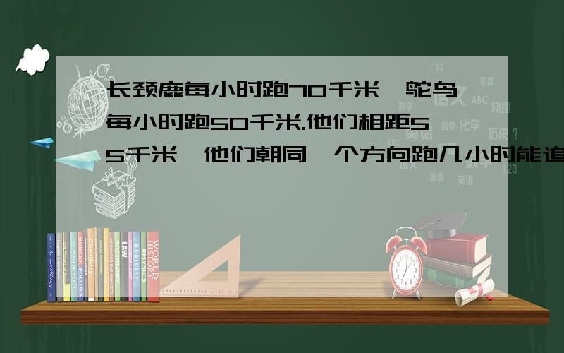 长颈鹿每小时跑70千米,鸵鸟每小时跑50千米.他们相距55千米,他们朝同一个方向跑几小时能追上鸵鸟?