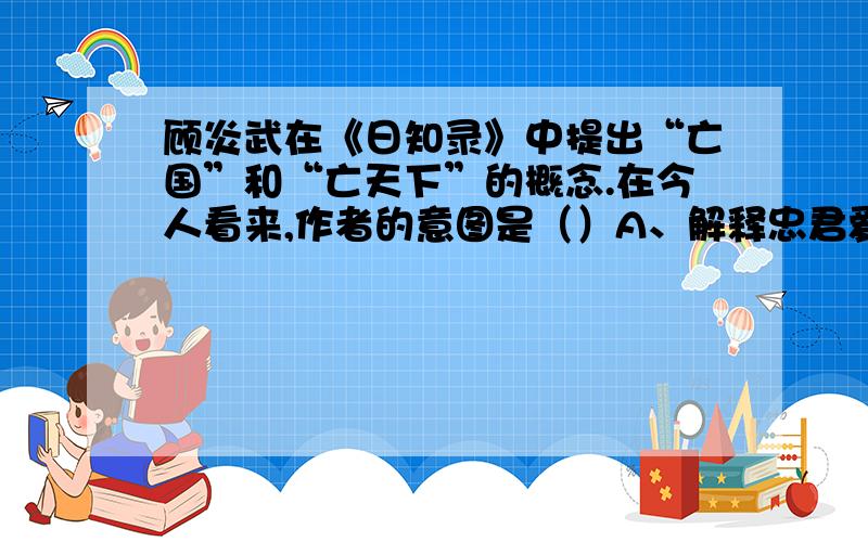 顾炎武在《日知录》中提出“亡国”和“亡天下”的概念.在今人看来,作者的意图是（）A、解释忠君爱国的必要性 B、启蒙是人知晓“家天下”的弊病C、宣传西方民主思想 D、说明家国事天