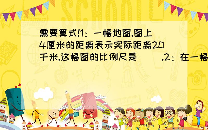 需要算式!1：一幅地图,图上4厘米的距离表示实际距离20千米,这幅图的比例尺是（ ）.2：在一幅比例尺是1:5000000的地图上,量得两地间的距离是3厘米,两地间的实际距离是（ ）千米.3：一条公路