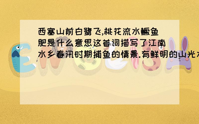 西塞山前白鹭飞,桃花流水鳜鱼肥是什么意思这首词描写了江南水乡春汛时期捕鱼的情景.有鲜明的山光水色,有渔翁的形象,是一幅用诗写的山水画.首句“西塞山前白鹭飞”,“西塞山前”点明