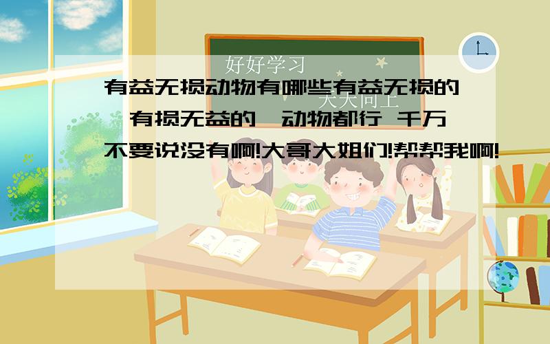 有益无损动物有哪些有益无损的,有损无益的,动物都行 千万不要说没有啊!大哥大姐们!帮帮我啊!