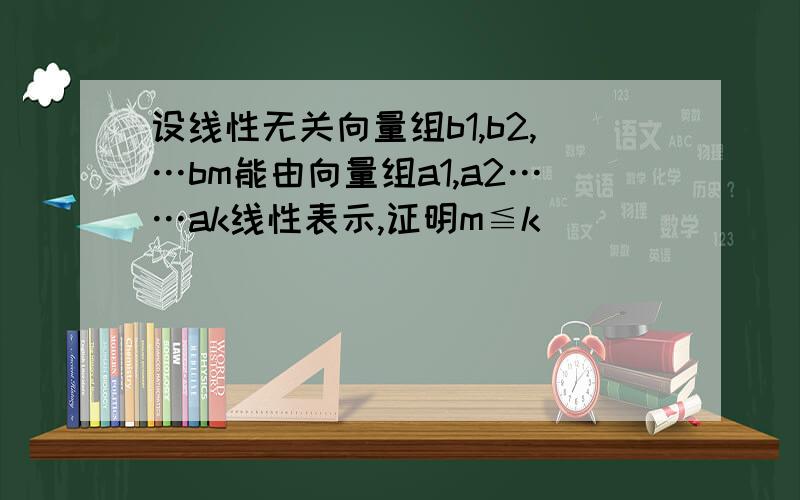 设线性无关向量组b1,b2,…bm能由向量组a1,a2……ak线性表示,证明m≦k