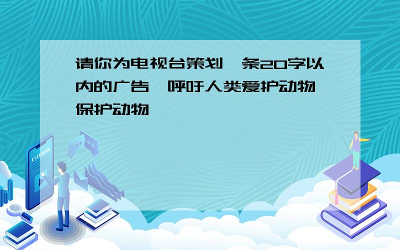 请你为电视台策划一条20字以内的广告,呼吁人类爱护动物,保护动物