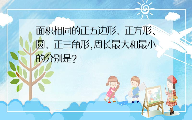 面积相同的正五边形、正方形、圆、正三角形,周长最大和最小的分别是?