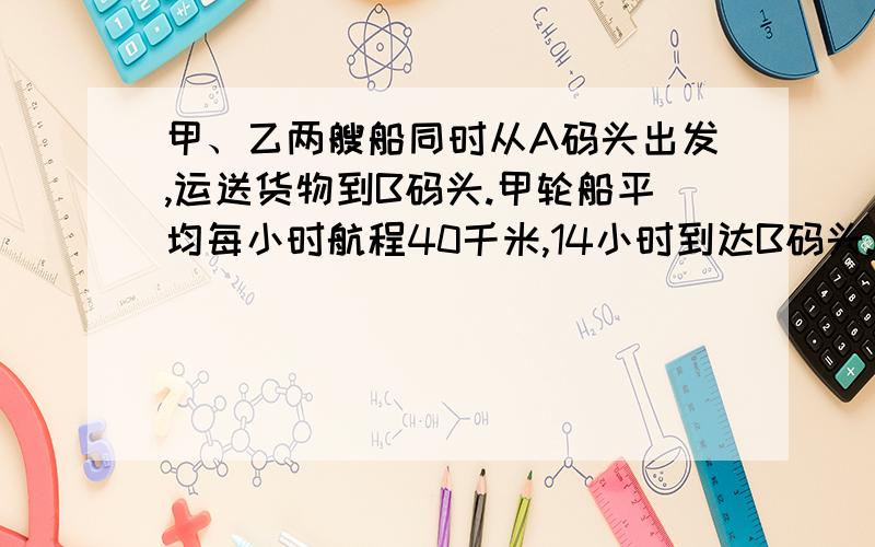 甲、乙两艘船同时从A码头出发,运送货物到B码头.甲轮船平均每小时航程40千米,14小时到达B码头.那么乙轮船甲、乙两艘船同时从A码头出发,运送货物到B码头.甲轮船平均每小时航程40千米,14小