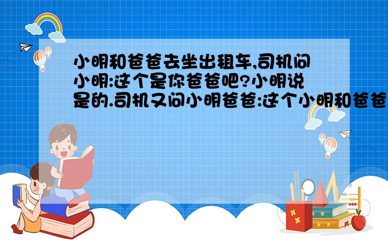 小明和爸爸去坐出租车,司机问小明:这个是你爸爸吧?小明说是的.司机又问小明爸爸:这个小明和爸爸去坐出租车,司机问小明:这个是你爸爸吧?小明说是的.司机又问小明爸爸:这个是你儿子吧?