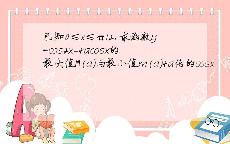 已知0≤x≤π/2,求函数y=cos2x-4acosx的最大值M（a）与最小值m（a）4a倍的cosx