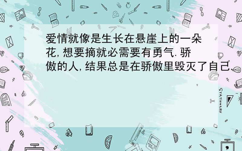 爱情就像是生长在悬崖上的一朵花,想要摘就必需要有勇气.骄傲的人,结果总是在骄傲里毁灭了自己.