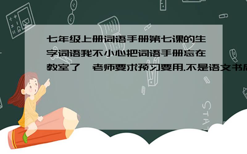 七年级上册词语手册第七课的生字词语我不小心把词语手册忘在教室了,老师要求预习要用.不是语文书后面的那个,是词语手册上的.麻烦各位帮帮忙（有一些需要标拼音的没有声调也可以）