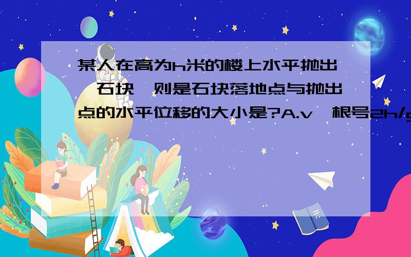 某人在高为h米的楼上水平抛出一石块,则是石块落地点与抛出点的水平位移的大小是?A.v*根号2h/g B.|v|*根号2h/g C.v根号2hg D.|v|根号2hg