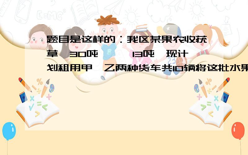 题目是这样的：我区某果农收获草莓30吨,枇杷13吨,现计划租用甲、乙两种货车共10辆将这批水果全部运往省城,已知甲种货车可装草莓4吨和枇杷1吨,乙种货车可装草莓、枇杷各2吨.该果农安排