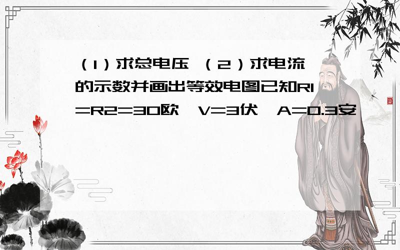 （1）求总电压 （2）求电流的示数并画出等效电图已知R1=R2=30欧,V=3伏,A=0.3安