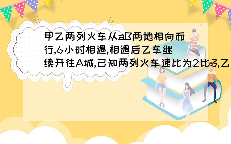 甲乙两列火车从aB两地相向而行,6小时相遇,相遇后乙车继续开往A城,已知两列火车速比为2比3,乙还要几小时到