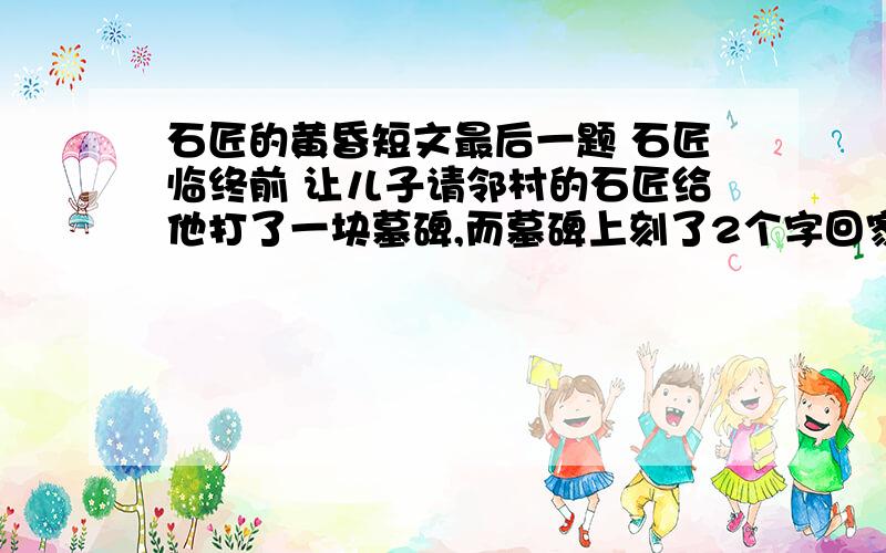 石匠的黄昏短文最后一题 石匠临终前 让儿子请邻村的石匠给他打了一块墓碑,而墓碑上刻了2个字回家.作者说没有读过哲学的石匠是不是从坚硬的石头中明白了什么 你认为老石匠明白了什么