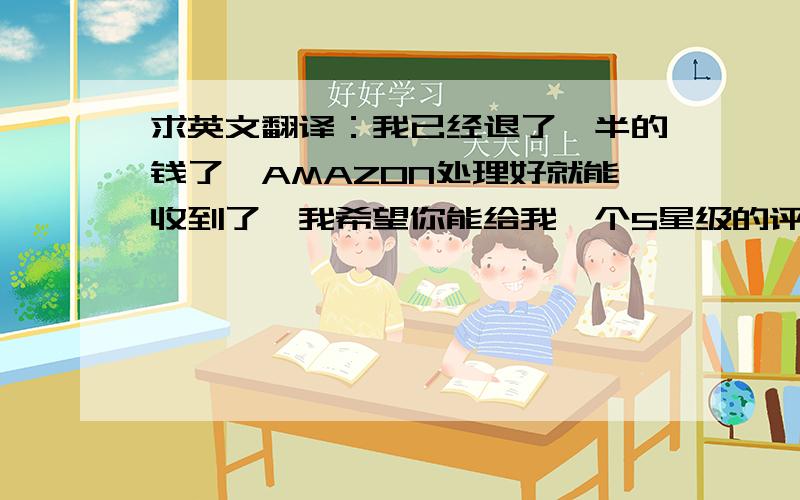 求英文翻译：我已经退了一半的钱了,AMAZON处理好就能收到了,我希望你能给我一个5星级的评价,