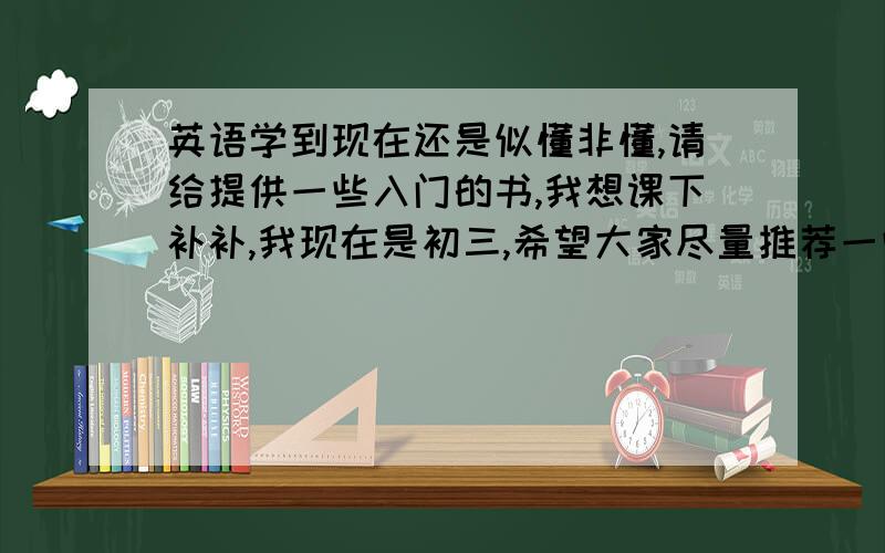 英语学到现在还是似懂非懂,请给提供一些入门的书,我想课下补补,我现在是初三,希望大家尽量推荐一些简单有效地书籍,还有听课的小技巧.我没有一点基础对于阅读,作文 ,还有文言文,希望各