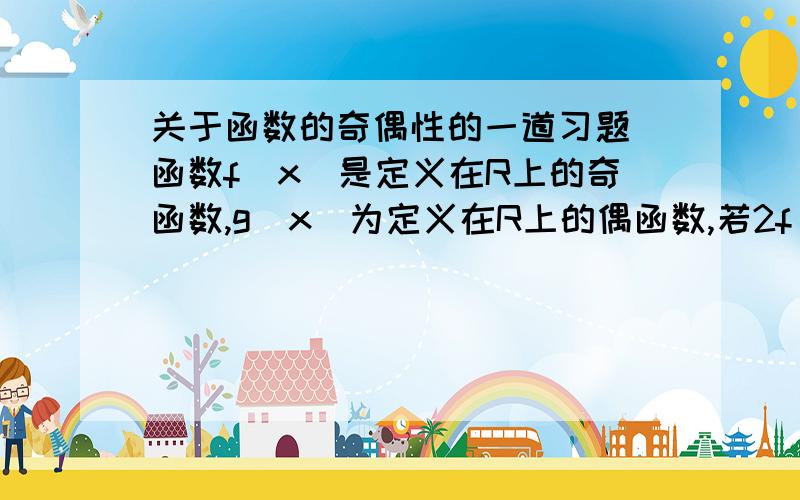 关于函数的奇偶性的一道习题 函数f(x)是定义在R上的奇函数,g(x)为定义在R上的偶函数,若2f(x)+3g(x)=6x2-2x+3,求函数 f(x) 、g(x) 的解析式.说明：大恩不言谢哈.