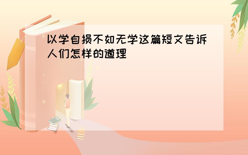 以学自损不如无学这篇短文告诉人们怎样的道理