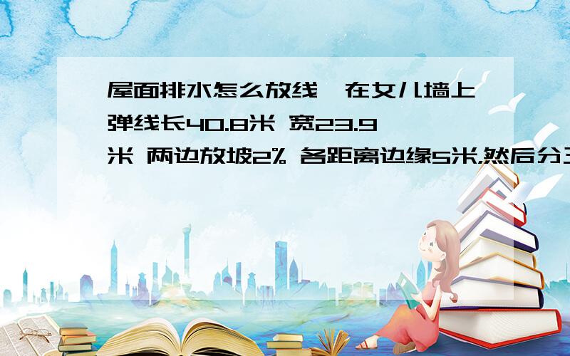 屋面排水怎么放线,在女儿墙上弹线长40.8米 宽23.9米 两边放坡2% 各距离边缘5米，然后分三个阶段再次两边放坡 在女儿墙上弹线