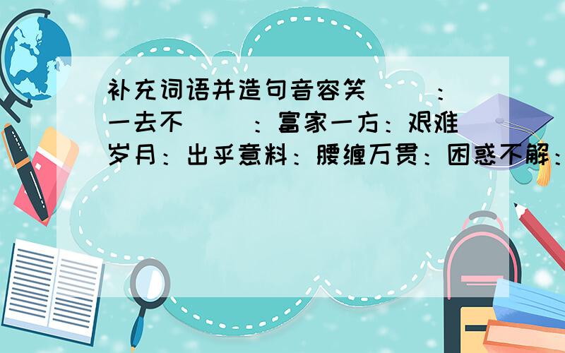 补充词语并造句音容笑（ ）：一去不（ ）：富家一方：艰难岁月：出乎意料：腰缠万贯：困惑不解：掩面叹息：