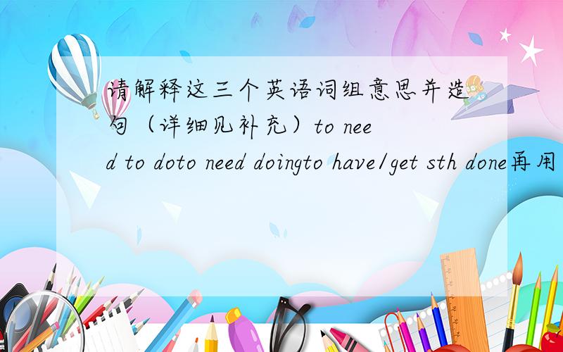 请解释这三个英语词组意思并造句（详细见补充）to need to doto need doingto have/get sth done再用这三个词组分别造三个句子,并且解释造的句子的中文意思,