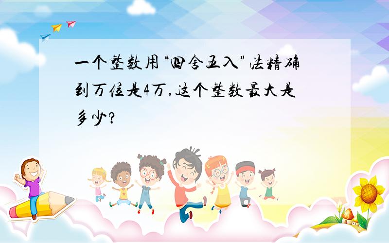 一个整数用“四舍五入”法精确到万位是4万,这个整数最大是多少?