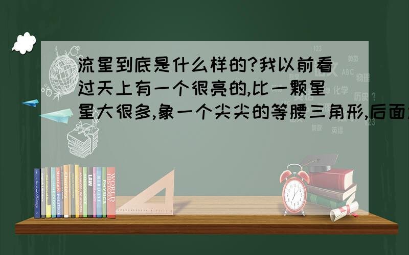 流星到底是什么样的?我以前看过天上有一个很亮的,比一颗星星大很多,象一个尖尖的等腰三角形,后面还有白亮的须须,飞的很快,那是流星吗?我 怀疑是ufo