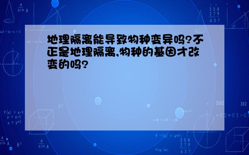 地理隔离能导致物种变异吗?不正是地理隔离,物种的基因才改变的吗?